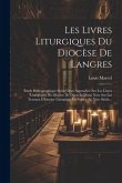 Les Livres Liturgiques Du Diocèse De Langres: Étude Bibliographique Suivie D'un Appendice Sur Les Lívres Liturgiques Du Diocèse De Dijon Et D'une Note