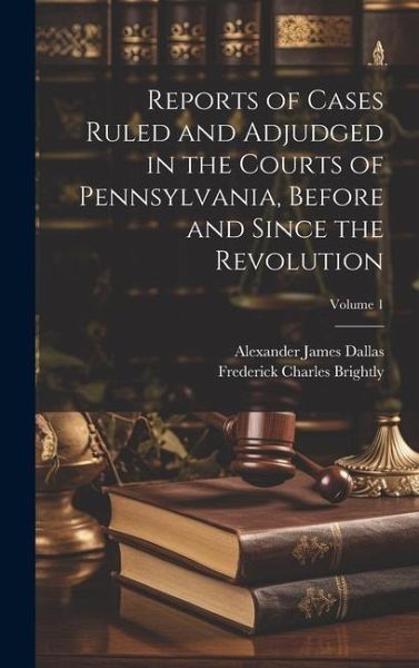Reports of Cases Ruled and Adjudged in the Courts of Pennsylvania, Before and Since the Revolution; Volume 1 Reports of Cases Ruled and Adjudged in the Courts of Pennsylvania, Before and Since the Revolution; Volume 1