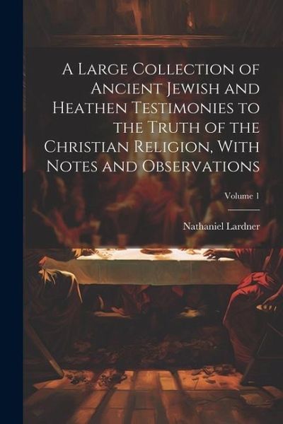 A Large Collection of Ancient Jewish and Heathen Testimonies to the Truth of the Christian Religion, With Notes and Observations; Volume 1 A Large Collection of Ancient Jewish and Heathen Testimonies to the Truth of the Christian Religion, With Notes and Observations; Volume 1