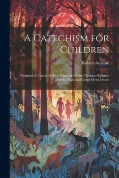 Cover A Catechism for Children: Designed to Teach the First Principles of the Christian Religion and the Plain and Great Moral Duties