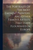 The Portraits Of The Most Eminent Painters, And Other Famous Artists, That Have Flourished In Europe