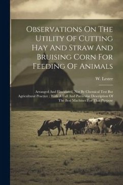 Observations On The Utility Of Cutting Hay And Straw And Bruising Corn For Feeding Of Animals: Arranged And Elucidated, Not By Chemical Test But Agric - Lester, W.