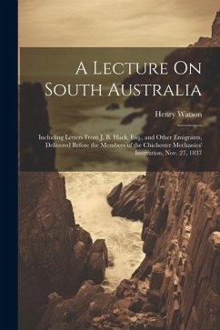 A Lecture On South Australia: Including Letters From J. B. Hack, Esq., and Other Emigrants, Delivered Before the Members of the Chichester Mechanics - Watson, Henry