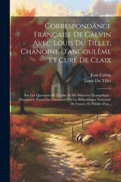 Correspondance Française De Calvin Avec Louis Du Tillet, Chanoine D'angoulême Et Curé De Claix: Sur Les Questions De L'église Et Du Ministère Évangéli - Calvin, Jean; Tillet, Louis Du