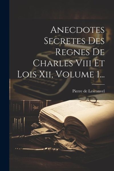 Anecdotes Secretes Des Regnes De Charles Viii Et Lois Xii, Volume 1...