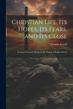 Christian Life, Its Hopes, Its Fears, and Its Close: Sermons Preached Mostly in the Chapel of Rugby School - Arnold, Thomas