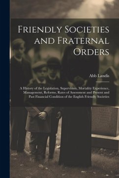 Cover Friendly Societies and Fraternal Orders: A History of the Legislation, Supervision, Mortality Experience, Management, Reforms, Rates of Assessment and