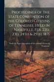 Proceedings of the State Convention of the Colored Citizens of Tennessee, Held in Nashville, Feb. 22d, 23d, 24th & 25th, 1871