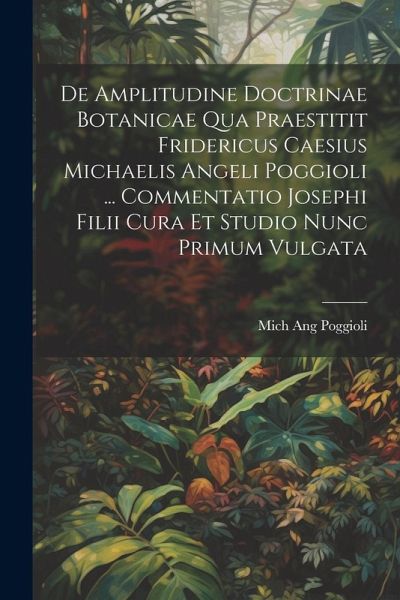 De Amplitudine Doctrinae Botanicae Qua Praestitit Fridericus Caesius Michaelis Angeli Poggioli ... Commentatio Josephi Filii Cura Et Studio Nunc Primu De Amplitudine Doctrinae Botanicae Qua Praestitit Fridericus Caesius Michaelis Angeli Poggioli ... Commentatio Josephi Filii Cura Et Studio Nunc Primu
