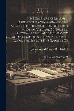 The Case of the Learned Represented According to the Merit of the Ill Progress Hitherto Made in Arts and Sciences, ... Shewing, I. the Cause of Gravit - De Hatzfeld, John Conrad Francis