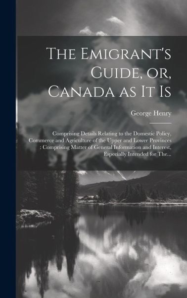 The Emigrant's Guide, or, Canada as It is [microform]: Comprising Details Relating to the Domestic Policy, Commerce and Agriculture of the Upper and L