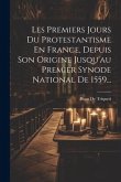 Les Premiers Jours Du Protestantisme En France, Depuis Son Origine Jusqu'au Premier Synode National De 1559...