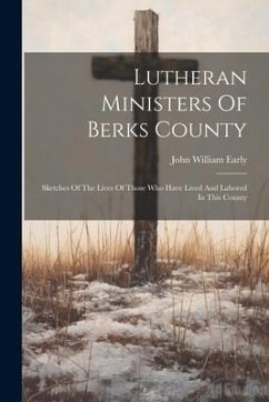 Lutheran Ministers Of Berks County: Sketches Of The Lives Of Those Who Have Lived And Labored In This County - Early, John William