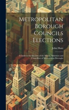 Metropolitan Borough Councils Elections: A Guide to the Election of the Mayor, Aldermen and Councillors of Metropolitan Boroughs - Hunt, John