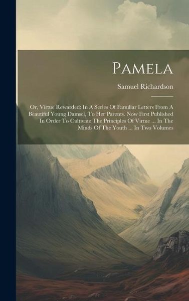 Pamela: Or, Virtue Rewarded: In A Series Of Familiar Letters From A Beautiful Young Damsel, To Her Parents. Now First Publishe Pamela: Or, Virtue Rewarded: In A Series Of Familiar Letters From A Beautiful Young Damsel, To Her Parents. Now First Publishe