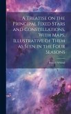 A Treatise on the Principal Fixed Stars and Constellations, With Maps, Illustrative of Them as Seen in the Four Seasons A Treatise on the Principal Fixed Stars and Constellations, With Maps, Illustrative of Them as Seen in the Four Seasons