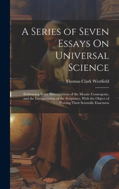 A Series of Seven Essays On Universal Science: Embracing Some Investigations of the Mosaic Cosmogony, and the Interpretation of the Scriptures, With t - Westfield, Thomas Clark