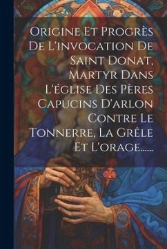 Origine Et Progrès De L'invocation De Saint Donat, Martyr Dans L'église Des Pères Capucins D'arlon Contre Le Tonnerre, La Grêle Et L'orage...... - Anonymous