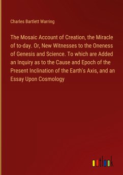 The Mosaic Account of Creation, the Miracle of to-day. Or, New Witnesses to the Oneness of Genesis and Science. To which are Added an Inquiry as to the Cause and Epoch of the Present Inclination of the Earth's Axis, and an Essay Upon Cosmology