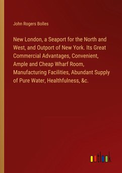 New London, a Seaport for the North and West, and Outport of New York. Its Great Commercial Advantages, Convenient, Ample and Cheap Wharf Room, Manufacturing Facilities, Abundant Supply of Pure Water, Healthfulness, &c.