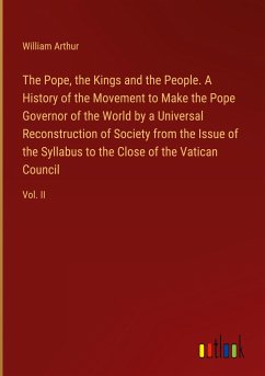 The Pope, the Kings and the People. A History of the Movement to Make the Pope Governor of the World by a Universal Reconstruction of Society from the Issue of the Syllabus to the Close of the Vatican Council