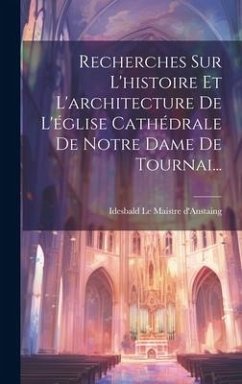 Recherches Sur L'histoire Et L'architecture De L'église Cathédrale De Notre Dame De Tournai...