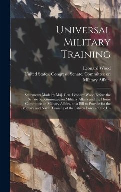 Universal Military Training: Statements Made by Maj. Gen. Leonard Wood Before the Senate Subcommittee on Military Affairs and the House Committee o - Wood, Leonard