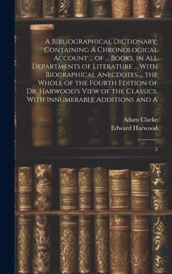 A Bibliographical Dictionary; Containing A Chronological Account ... of ... Books, in all Departments of Literature ... With Biographical Anecdotes .. - Clarke, Adam; Harwood, Edward