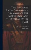 The Student's Latin Grammar. a Grammar of the Latin Language. the Syntax by T.D. Hall