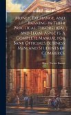 Money, Exchange, and Banking in Their Practical, Theoretical and Legal Aspects, a Complete Manual for Bank Officials, Business men, and Students of Co