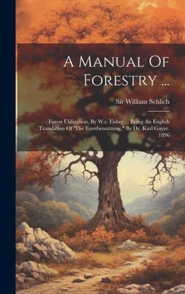 A Manual Of Forestry ...: Forest Utilization, By W.r. Fisher ... Being An English Translation Of A Manual Of Forestry ...: Forest Utilization, By W.r. Fisher ... Being An English Translation Of
