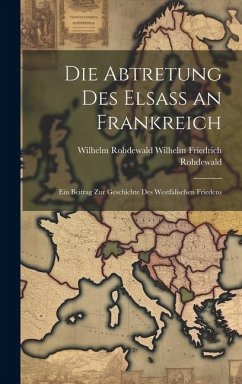 Die Abtretung des Elsass an Frankreich: Ein Beitrag zur Geschichte des Westfälischen Friedens - Friedrich Rohdewald, Wilhelm Rohdewald