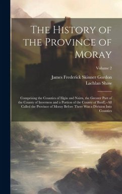 Cover The History of the Province of Moray: Comprising the Counties of Elgin and Nairn, the Greater Part of the County of Inverness and a Portion of the Cou