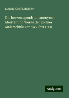 Die hervorragendsten anonymen Meister und Werke der Kolner Malerschule von 1460 bis 1500 - Scheibler, Ludwig Adolf