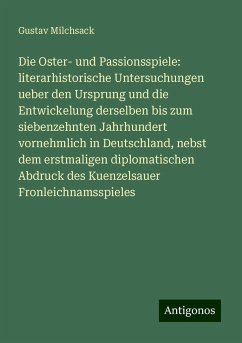 Die Oster- und Passionsspiele: literarhistorische Untersuchungen ueber den Ursprung und die Entwickelung derselben bis zum siebenzehnten Jahrhundert vornehmlich in Deutschland, nebst dem erstmaligen diplomatischen Abdruck des Kuenzelsauer Fronleichnamsspieles - Milchsack, Gustav