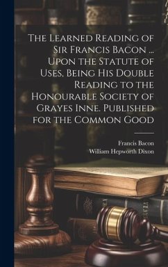 The Learned Reading of Sir Francis Bacon ... Upon the Statute of Uses, Being his Double Reading to the Honourable Society of Grayes Inne. Published fo - Bacon, Francis; Dixon, William Hepworth