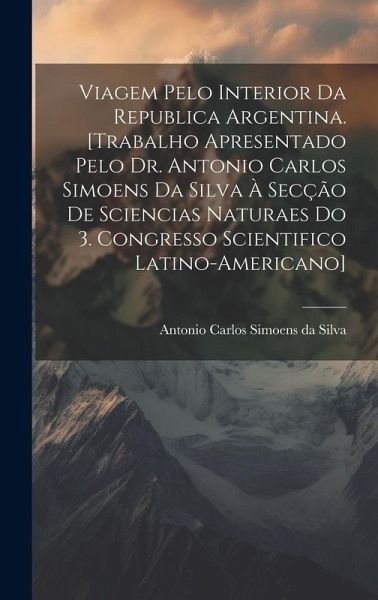 Viagem pelo interior da Republica Argentina. [Trabalho apresentado pelo Dr. Antonio Carlos Simoens da Silva à Secção de Sciencias Naturaes do 3. Congresso Scientifico Latino-americano]
