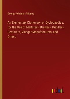 An Elementary Dictionary, or Cyclopaediae, for the Use of Maltsters, Brewers, Distillers, Rectifiers, Vinegar Manufacturers, and Others An Elementary Dictionary, or Cyclopaediae, for the Use of Maltsters, Brewers, Distillers, Rectifiers, Vinegar Manufacturers, and Others