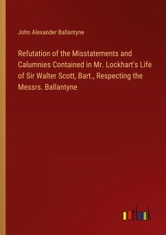 Refutation of the Misstatements and Calumnies Contained in Mr. Lockhart's Life of Sir Walter Scott, Bart., Respecting the Messrs. Ballantyne - Ballantyne, John Alexander