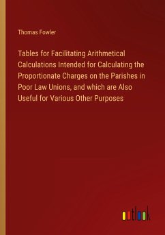 Tables for Facilitating Arithmetical Calculations Intended for Calculating the Proportionate Charges on the Parishes in Poor Law Unions, and which are Also Useful for Various Other Purposes