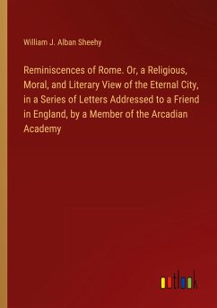 Reminiscences of Rome. Or, a Religious, Moral, and Literary View of the Eternal City, in a Series of Letters Addressed to a Friend in England, by a Member of the Arcadian Academy - Sheehy, William J. Alban