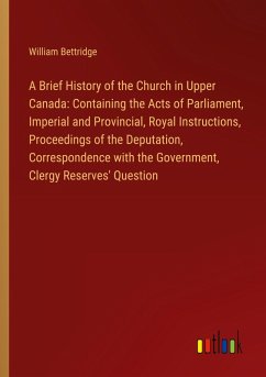A Brief History of the Church in Upper Canada: Containing the Acts of Parliament, Imperial and Provincial, Royal Instructions, Proceedings of the Deputation, Correspondence with the Government, Clergy Reserves' Question
