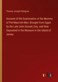 Account of the Examination of the Mummy of Pet-Maut-Ioh-Mes: Brought from Egypt by the Late John Gosset, Esq. and Now Deposited in the Museum in the Island of Jersey