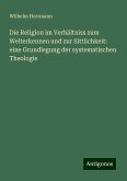 Die Religion im Verhältniss zum Welterkennen und zur Sittlichkeit: eine Grundlegung der systematischen Theologie