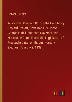 A Sermon Delivered Before His Excellency Edward Everett, Governor, His Honor George Hull, Lieutenant Governor, the Honorable Council, and the Legislature of Massachusetts, on the Anniversary Election, January 3, 1838 - Storrs, Richard S.