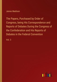 The Papers, Purchased by Order of Congress, being His Correspondence and Reports of Debates During the Congress of the Confederation and His Reports of Debates in the Federal Convention - Madison, James