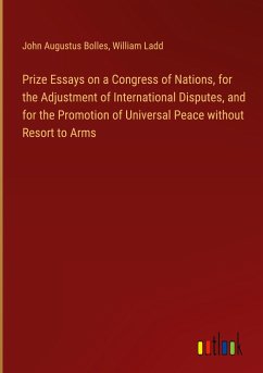 Prize Essays on a Congress of Nations, for the Adjustment of International Disputes, and for the Promotion of Universal Peace without Resort to Arms - Bolles, John Augustus; Ladd, William