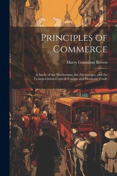 Principles of Commerce: A Study of the Mechanism, the Advantages, and the Transportation Costs of Foreign and Domestic Trade - Brown, Harry Gunnison