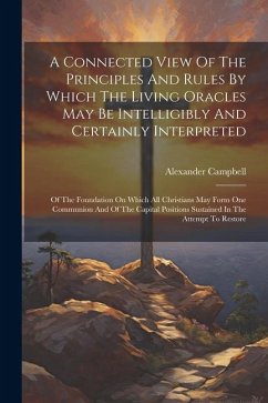 A Connected View Of The Principles And Rules By Which The Living Oracles May Be Intelligibly And Certainly Interpreted: Of The Foundation On Which All - Campbell, Alexander