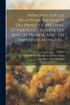 Mémoires Sur Les Relations Politiques Des Princes Chrétiens, Et Particulièrement Des Rois De France, Avec Les Empereurs Mongols...